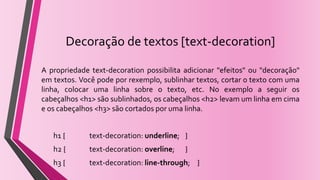 Decoração de textos [text-decoration]
A propriedade text-decoration possibilita adicionar "efeitos" ou "decoração"
em textos. Você pode por rexemplo, sublinhar textos, cortar o texto com uma
linha, colocar uma linha sobre o texto, etc. No exemplo a seguir os
cabeçalhos <h1> são sublinhados, os cabeçalhos <h2> levam um linha em cima
e os cabeçalhos <h3> são cortados por uma linha.
h1 { text-decoration: underline; }
h2 { text-decoration: overline; }
h3 { text-decoration: line-through; }
 