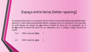Espaço entre letras [letter-spacing]
O espaçamento entre os caracteres de um texto é controlado pela propriedade letter-
spacing. O valor desta propriedade define o espaço entre os caracteres. Por exemplo,
se você deseja um espaço de 3px entre as letras do texto de um parágrafo <p> e
de 6px entre as letras do texto de um cabeçalho <h1> o código a seguir deverá ser
usado.
h1 { letter-spacing: 6px; }
p { letter-spacing: 3px; }
 