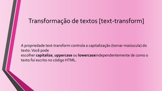 Transformação de textos [text-transform]
A propriedade text-transform controla a capitalização (tornar maiúscula) do
texto.Você pode
escolher capitalize, uppercase ou lowercaseindependentemente de como o
texto foi escrito no código HTML.
 