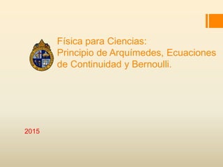 Física para Ciencias:
Principio de Arquímedes, Ecuaciones
de Continuidad y Bernoulli.
2015
 