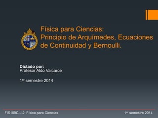 Física para Ciencias:
Principio de Arquímedes, Ecuaciones
de Continuidad y Bernoulli.
Dictado por:
Profesor Aldo Valcarce
1er semestre 2014
FIS109C – 2: Física para Ciencias 1er semestre 2014
 