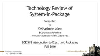 Technology Review of
System-in-Package
Presented
by
Yashashree Wase
ECE Graduate Student
Contact: wase3925@vandals.uidaho.edu
ECE 518 Introduction to Electronic Packaging
Fall 2016
112/13/2016 7:47 PM
 