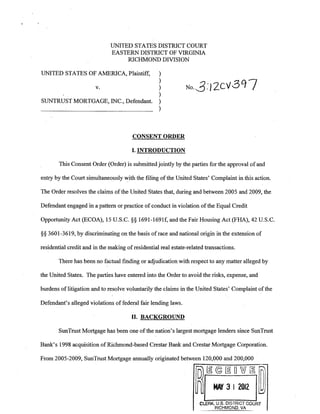 UNITED STATES DISTRICT COURT 

EASTERN DISTRICT OF VIRGINIA 

RICHMOND DIVISION 

UNITED STATES OF AMERICA, Plaintiff, )
v. )
)
No·3:/2cv307)
SUNTRUST MORTGAGE, INC., Defendant. )
)
CONSENT ORDER
I. INTRODUCTION
This Consent Order (Order) is submitted jointly by the parties for the approval ofand
entry by the Court simultaneously with the filing ofthe United States' Complaint in this action.
The Order resolves the claims ofthe United States that, during and between 2005 and 2009, the
Defendant engaged in a pattern or practice of conduct in violation ofthe Equal Credit
Opportunity Act (ECOA), 15 U.S.C. §§ 1691-1691f, and the Fair Housing Act (FHA), 42 U.S.C.
§§ 3601-3619, by discriminating on the basis ofrace and national origin in the extension of
residential credit and in the making ofresidential real estate-related transactions.
There has been no factual finding or adjudication with respect to any matter alleged by
the United States. The parties have entered into the Order to avoid the risks, expense, and
burdens oflitigation and to resolve voluntarily the claims in the United States' Complaint ofthe
Defendant's alleged violations of federal fair lending laws.
II. BACKGROUND
SunTrust Mortgage has been one· ofthe nation's largest mortgage lenders since SunTrust
Bank's 1998 acquisition ofRichmond-based Crestar Bank and Crestar Mortgage Corporation.
From 2005-2009, SunTrust Mortgage annually originated between 120,000 and 200,000
fD)rn©@DWrn:rm
~ MAY 31 2012 lW
CLERK, U.S. DISTRICT COURT 

RICHMOND. VA 

 