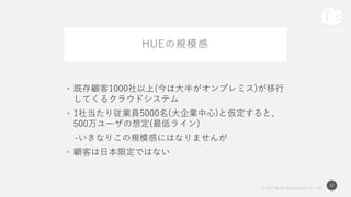 © 2017 Works Applications Co., Ltd.
12
HUEの規模感
• 既存顧客1000社以上(今は大半がオンプレミス)が移行
してくるクラウドシステム
• 1社当たり従業員5000名(大企業中心)と仮定すると、
500万ユーザの想定(最低ライン)
-いきなりこの規模感にはなりませんが
• 顧客は日本限定ではない
 