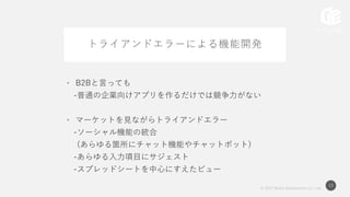 © 2017 Works Applications Co., Ltd.
13
トライアンドエラーによる機能開発
• B2Bと言っても
-普通の企業向けアプリを作るだけでは競争力がない
• マーケットを見ながらトライアンドエラー
-ソーシャル機能の統合
(あらゆる箇所にチャット機能やチャットボット)
-あらゆる入力項目にサジェスト
-スプレッドシートを中心にすえたビュー
 
