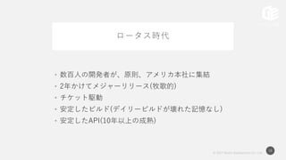 © 2017 Works Applications Co., Ltd.
16
ロータス時代
• 数百人の開発者が、原則、アメリカ本社に集結
• 2年かけてメジャーリリース(牧歌的)
• チケット駆動
• 安定したビルド(デイリービルドが壊れた記憶なし)
• 安定したAPI(10年以上の成熟)
 