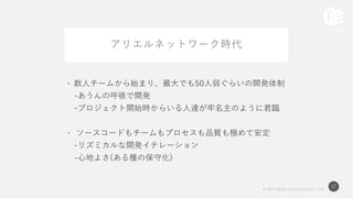 © 2017 Works Applications Co., Ltd.
17
アリエルネットワーク時代
• 数人チームから始まり、最大でも50人弱ぐらいの開発体制
-あうんの呼吸で開発
-プロジェクト開始時からいる人達が牢名主のように君臨
• ソースコードもチームもプロセスも品質も極めて安定
-リズミカルな開発イテレーション
-心地よさ(ある種の保守化)
 