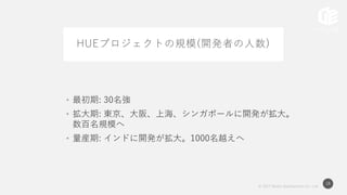 © 2017 Works Applications Co., Ltd.
18
HUEプロジェクトの規模(開発者の人数)
• 最初期: 30名強
• 拡大期: 東京、大阪、上海、シンガポールに開発が拡大。
数百名規模へ
• 量産期: インドに開発が拡大。1000名越えへ
 