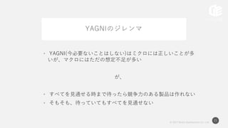 © 2017 Works Applications Co., Ltd.
21
YAGNIのジレンマ
• YAGNI(今必要ないことはしない)はミクロには正しいことが多
いが、マクロにはただの想定不足が多い
が、
• すべてを見通せる時まで待ったら競争力のある製品は作れない
• そもそも、待っていてもすべてを見通せない
 