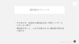 © 2017 Works Applications Co., Ltd.
22
選択肢のジレンマ
• 今の世の中、技術的な選択肢は多い(特定ベンダーと
心中しない限り)
• 選択肢が多いと、人は不合理なまでに選択肢の間を迷
い続ける
 