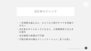 © 2017 Works Applications Co., Ltd.
24
決定者のジレンマ
• 一定規模を越えると、ひとりの人間がすべてを把握で
きない
• 決定者がボトルネックになると、大規模開発では大き
な損失
• 決定権限の委譲は不可避
• 不整合解消の鍵はコミュニケーション...言うは易し
 