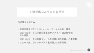 © 2017 Works Applications Co., Ltd.
27
B2BがB2Cより大変な部分
多品種なシステム
• 常時従業員がアクセス: メール、ファイル共有、検索
• 決まったピークに多数の従業員がアクセス: 出退勤管理、
年末調整
• 決まったピークに計算リソースを消費: 給与計算、人事異動
• アクセス数は少ないがデータ量が莫大: 伝票処理
 