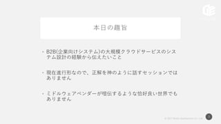 © 2017 Works Applications Co., Ltd.
3
本日の趣旨
• B2B(企業向けシステム)の大規模クラウドサービスのシス
テム設計の経験から伝えたいこと
• 現在進行形なので、正解を神のように話すセッションでは
ありません
• ミドルウェアベンダーが喧伝するような恰好良い世界でも
ありません
 
