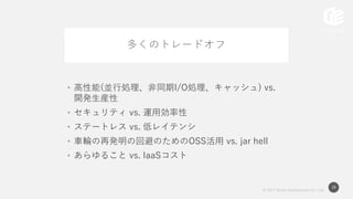 © 2017 Works Applications Co., Ltd.
38
多くのトレードオフ
• 高性能(並行処理、非同期I/O処理、キャッシュ) vs.
開発生産性
• セキュリティ vs. 運用効率性
• ステートレス vs. 低レイテンシ
• 車輪の再発明の回避のためのOSS活用 vs. jar hell
• あらゆること vs. IaaSコスト
 
