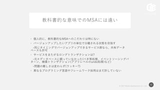 © 2017 Works Applications Co., Ltd.
42
教科書的な意味でのMSAには遠い
• 個人的に、教科書的なMSAへのこだわりは特にない
• バージョンアップしたいアプリの単位で分離される状態を目指す
-同じタイミングでバージョンアップできるサービス群なら、共有データ
ベースも許可
• サービスをまたがるロングトランザクションは?
-元々データベースに頼っていなかった(べき等処理、イベントソーシングパ
ターン、補償トランザクション(アプリレベルのundo処理)など)
-問題の難しさは変わらず(ラッキー?)
• 異なるプログラミング言語やフレームワーク採用はまだ許していない
 