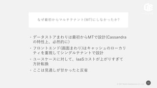 © 2017 Works Applications Co., Ltd.
43
なぜ最初からマルチテナント(MT)にしなかったか?
• データストアまわりは最初からMTで設計(Cassandra
の特性上、必然的に)
• フロントエンド(画面まわり)はキャッシュのローカリ
ティを重視してシングルテナントで設計
• ユースケースに対して、IaaSコストが上がりすぎて
方針転換
• ここは見通しが甘かったと反省
 