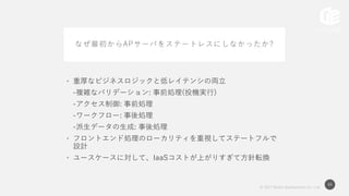© 2017 Works Applications Co., Ltd.
44
なぜ最初からAPサーバをステートレスにしなかったか?
• 重厚なビジネスロジックと低レイテンシの両立
-複雑なバリデーション: 事前処理(投機実行)
-アクセス制御: 事前処理
-ワークフロー: 事後処理
-派生データの生成: 事後処理
• フロントエンド処理のローカリティを重視してステートフルで
設計
• ユースケースに対して、IaaSコストが上がりすぎて方針転換
 