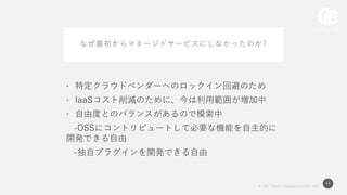 © 2017 Works Applications Co., Ltd.
45
なぜ最初からマネージドサービスにしなかったのか?
• 特定クラウドベンダーへのロックイン回避のため
• IaaSコスト削減のために、今は利用範囲が増加中
• 自由度とのバランスがあるので模索中
-OSSにコントリビュートして必要な機能を自主的に
開発できる自由
-独自プラグインを開発できる自由
 