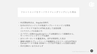 © 2017 Works Applications Co., Ltd.
46
フロントエンドをサーバサイドレンダリングにした理由
• HUE開始時点は、AngularJS時代
• 社内の天才エンジニアが高速テンプレートエンジンを開発
-サーバサイドで並行にHTML生成して送信処理
(リアクティブの先取り?)
• スパゲティ状態のJavaScriptコードは絶望的という経験則から、
サーバサイドレンダリングを選択
• UIコンポーネントを量産済み。JSFを再発明した気分
• 複雑な画面(スプレッドシートや組織図などのツリーUI)はHTML5
Canvasベースで実装 (DOMベースでは不可能だった性能を達成)
• 何が正解かいまだわからず
 