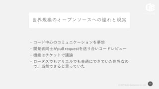 © 2017 Works Applications Co., Ltd.
49
世界規模のオープンソースへの憧れと現実
• コード中心のコミュニケーションを夢想
• 開発者同士がpull requestを送り合いコードレビュー
• 機能はチケットで議論
• ロータスでもアリエルでも普通にできていた世界なの
で、当然できると思っていた
 