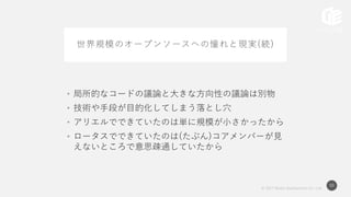 © 2017 Works Applications Co., Ltd.
50
世界規模のオープンソースへの憧れと現実(続)
• 局所的なコードの議論と大きな方向性の議論は別物
• 技術や手段が目的化してしまう落とし穴
• アリエルでできていたのは単に規模が小さかったから
• ロータスでできていたのは(たぶん)コアメンバーが見
えないところで意思疎通していたから
 