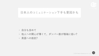 © 2017 Works Applications Co., Ltd.
53
日本人のコミュニケーション下手も要因かも
• 自分も含めて
• 他人への関心が薄くて、ダンバー数が極端に低い?
• 英語への抵抗?
 