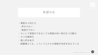 © 2017 Works Applications Co., Ltd.
54
希望の光
• 異能の人材たち
-声がでかい
-態度がでかい
• たいして英語ができなくても異国の地へ飛び立つ行動力
• タフな精神力
• 超人的な体力
• 綺麗事よりも、こういう人たちの貢献がHUEを支えている
 
