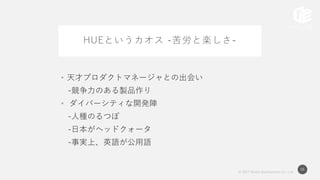 © 2017 Works Applications Co., Ltd.
56
HUEというカオス -苦労と楽しさ-
• 天才プロダクトマネージャとの出会い
-競争力のある製品作り
• ダイバーシティな開発陣
-人種のるつぼ
-日本がヘッドクォータ
-事実上、英語が公用語
 