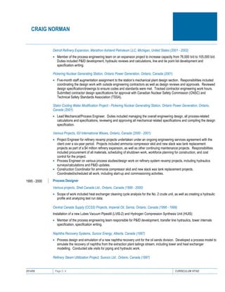 CRAIG NORMAN
2014/08 Page 3 / 4 CURRICULUM VITAE
Detroit Refinery Expansion, Marathon Ashland Petroleum LLC, Michigan, United States (2001 - 2002)
• Member of the process engineering team on an expansion project to increase capacity from 76,000 b/d to 105,000 b/d.
Duties included P&ID development, hydraulic reviews and calculations, line and tie point list development and
specification writing.
Pickering Nuclear Generating Station, Ontario Power Generation, Ontario, Canada (2001)
• Five-month staff augmentation assignment to the station’s mechanical plant design section. Responsibilities included
coordinating the design work with outside engineering contractors as well as design reviews and approvals. Reviewed
design specification/drawings to ensure codes and standards were met. Tracked contractor engineering work hours.
Submitted contractor design specifications for approval with Canadian Nuclear Safety Commission (CNSC) and
Technical Safety Standards Association (TSSA).
Stator Cooling Water Modification Project - Pickering Nuclear Generating Station, Ontario Power Generation, Ontario,
Canada (2001)
• Lead Mechanical/Process Engineer. Duties included managing the overall engineering design, all process-related
calculations and specifications, reviewing and approving all mechanical related specifications and compiling the design
specification.
Various Projects, IGI International Waxes, Ontario, Canada (2000 - 2001)
• Project Engineer for refinery revamp projects undertaken under an ongoing engineering services agreement with the
client over a six-year period. Projects included ammonia compressor skid and new slack wax tank replacement
projects as part of a $4 million refinery expansion, as well as other continuing maintenance projects. Responsibilities
included procurement of all materials, scheduling of shutdown work, workforce planning for construction, and cost
control for the project.
• Process Engineer on various process studies/design work on refinery system revamp projects, including hydraulics
surveys/calculations and P&ID updates.
• Construction Coordinator for ammonia compressor skid and new slack wax tank replacement projects.
Coordinated/scheduled all work, including start-up and commissioning activities.
1995 - 2000 Process Designer
Various projects, Shell Canada Ltd., Ontario, Canada (1999 - 2000)
• Scope of work included heat exchanger cleaning cycle analysis for the No. 2 crude unit, as well as creating a hydraulic
profile and analyzing test run data.
Central Canada Supply (CCSS) Projects, Imperial Oil, Sarnia, Ontario, Canada (1998 - 1999)
Installation of a new Lubes Vacuum Pipestill (LVIS-2) and Hydrogen Compression Synthesis Unit (HUIS)
• Member of the process engineering team responsible for P&ID development, transfer line hydraulics, tower internals
specification, specification writing.
Naphtha Recovery Systems, Suncor Energy, Alberta, Canada (1997)
• Process design and simulation of a new naphtha recovery unit for the oil sands division. Developed a process model to
simulate the recovery of naphtha from the extraction plant tailings stream, including tower and heat exchanger
modelling. Conducted site visits for piping and hydraulic work.
Refinery Steam Utilitzation Project, Sunoco Ltd., Ontario, Canada (1997)
 