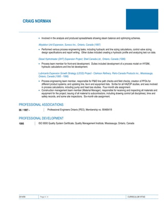 CRAIG NORMAN
2014/08 Page 4 / 4 CURRICULUM VITAE
• Involved in the analysis and produced spreadsheets showing steam balance and optimizing schemes.
Alkylation Unit Expansion, Sunoco Inc., Ontario, Canada (1997)
• Performed various process engineering tasks, including hydraulic and line sizing calculations, control valve sizing,
design specifications and report writing. Other duties included creating a hydraulic profile and analyzing test run data.
Diesel Hydrotreater (DHT) Expansion Project, Shell Canada Ltd., Ontario, Canada (1996)
• Process team member for front-end development. Duties included development of a process model on HYSIM,
hydraulic calculations and line list development.
Lubricants Expansion Growth Strategy (LEGS) Project - Clarkson Refinery, Petro-Canada Products inc., Mississauga,
Ontario, Canada (1995 - 1996)
• Process engineering team member, responsible for P&ID line path checks and field checks; creation of PFDs for
different product systems; and updating line, tie-in and equipment lists. Scribe for all HAZOP studies, and was involved
in process calculations, including pump and heat loss studies. Four-month site assignment.
• Construction management team member (Material Manager), responsible for receiving and inspecting all materials and
equipment for the project; issuing of all material to subcontractors, including drawing control (all disciplines), time and
safety records, and some site inspections. Six-month site assignment.
PROFESSIONAL ASSOCIATIONS
06 / 1997 - Professional Engineers Ontario (PEO), Membership no. 90466418
PROFESSIONAL DEVELOPMENT
1995 ISO 9000 Quality System Certificate, Quality Management Institute, Mississauga, Ontario, Canada
 
