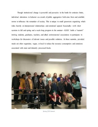 Though institutional change is powerful and pervasive in the battle for emission limits,
individual alterations in behavior as a result of public aggregation both arise from and establish
norms to influence the remainder of society. This is unique to small grassroots organizing which
relies heavily on interpersonal relationships and emotional appeal. Seasonally—with short
sessions in fall and spring and a week-long program in the summer—KSEC holds a “summit”
inviting students, graduates, teachers, and allied environmental associations to participate in
workshops for discussion of relevant issues and possible solutions. At these summits, provided
meals are often vegetarian, vegan, or local to reduce the resource consumption and emissions
associated with meat and distantly processed foods.
Spring 2016 Summit.
 