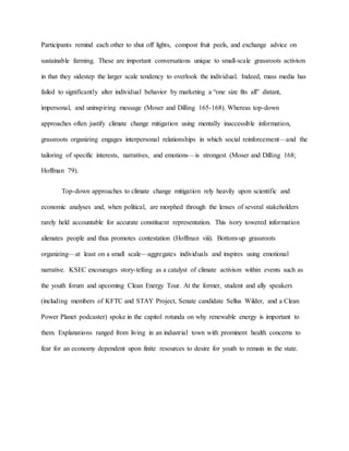 Participants remind each other to shut off lights, compost fruit peels, and exchange advice on
sustainable farming. These are important conversations unique to small-scale grassroots activism
in that they sidestep the larger scale tendency to overlook the individual. Indeed, mass media has
failed to significantly alter individual behavior by marketing a “one size fits all” distant,
impersonal, and uninspiring message (Moser and Dilling 165-168). Whereas top-down
approaches often justify climate change mitigation using mentally inaccessible information,
grassroots organizing engages interpersonal relationships in which social reinforcement—and the
tailoring of specific interests, narratives, and emotions—is strongest (Moser and Dilling 168;
Hoffman 79).
Top-down approaches to climate change mitigation rely heavily upon scientific and
economic analyses and, when political, are morphed through the lenses of several stakeholders
rarely held accountable for accurate constituent representation. This ivory towered information
alienates people and thus promotes contestation (Hoffman viii). Bottom-up grassroots
organizing—at least on a small scale—aggregates individuals and inspires using emotional
narrative. KSEC encourages story-telling as a catalyst of climate activism within events such as
the youth forum and upcoming Clean Energy Tour. At the former, student and ally speakers
(including members of KFTC and STAY Project, Senate candidate Sellus Wilder, and a Clean
Power Planet podcaster) spoke in the capitol rotunda on why renewable energy is important to
them. Explanations ranged from living in an industrial town with prominent health concerns to
fear for an economy dependent upon finite resources to desire for youth to remain in the state.
 