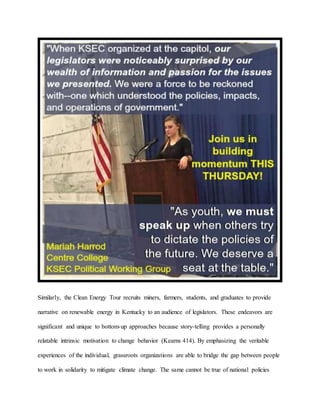 Similarly, the Clean Energy Tour recruits miners, farmers, students, and graduates to provide
narrative on renewable energy in Kentucky to an audience of legislators. These endeavors are
significant and unique to bottom-up approaches because story-telling provides a personally
relatable intrinsic motivation to change behavior (Kearns 414). By emphasizing the veritable
experiences of the individual, grassroots organizations are able to bridge the gap between people
to work in solidarity to mitigate climate change. The same cannot be true of national policies
 