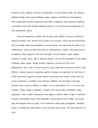 formed by an elite oligarchy and seen as an imposition on a disconnected public; this motivates
pushback through both corporate lobbying against regulation and individual noncompliance
when people cannot genuinely appreciate the benefits of mitigation. Thus grassroots organizing
can establish social norms through emotional narrative in a way that top-down approaches can
only unsustainably enforce.
Grassroots organizing currently lacks the large scale solidarity necessary to effectively
address our climate crisis, but this does not make it less necessary. Where top-down frameworks
fail in persuading (rather than attempting to coerce) behavior and empowering the public to act
collaboratively, bottom-up frameworks haul ass. Fundamentally, a climate action plan issued by
an oligarchy without approval of the rest of the globe will fail. Humans require relatable
motivation to justify action, and it is individual humans who are both responsible for and capable
of altering climate change. Though localized organizing can seem too small or too
disharmonious, this is a flaw of current recruiting tactics rather than of bottom-up activism itself.
Effective, cohesive grassroots organizing capable of keeping our temperature rise well below 2°
Celsius must learn to appeal to common interests and become more inviting to those who may
not be economically or mentally on par with those affiliated. We must begin to find these
universal values and act in solidarity as a globe—not as representatives of it—if we are to save
ourselves. Climate change is undeniably a tragedy, but it also provides a historically unique
opportunity to form a unified international front against a collective threat. In light of renowned
Kentucky environmental lawyer Tom Fitzgerald’s speech topic at Centre College, I too would
agree that Margaret Mead was right: “Never doubt that a small group of thoughtful, committed
citizens can change the world. Indeed, it is the only thing that ever has.” We must intertwine our
roots.
 