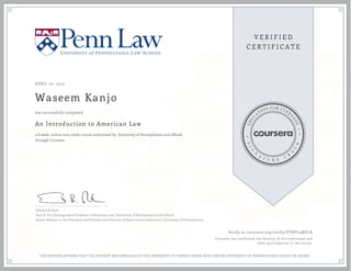 APRIL 20, 2015
Waseem Kanjo
An Introduction to American Law
a 6 week online non-credit course authorized by University of Pennsylvania and offered
through Coursera
has successfully completed
Edward B. Rock
Saul A. Fox Distinguished Professor of Business Law, University of Pennsylvania Law School
Senior Advisor to the President and Provost and Director of Open Course Initiatives, University of Pennsylvania
Verify at coursera.org/verify/VTNYL3MY7E
Coursera has confirmed the identity of this individual and
their participation in the course.
THIS NEITHER AFFIRMS THAT THE STUDENT WAS ENROLLED AT THE UNIVERSITY OF PENNSYLVANIA NOR CONFERS UNIVERSITY OF PENNSYLVANIA CREDIT OR DEGREE
 