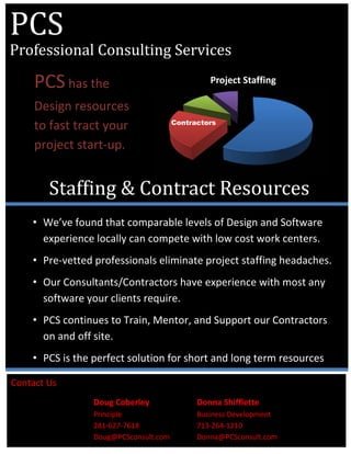  
 
 
 
 
 
 
Project Staffing
• We’ve found that comparable levels of Design and Software 
experience locally can compete with low cost work centers. 
• Pre‐vetted professionals eliminate project staffing headaches. 
• Our Consultants/Contractors have experience with most any 
software your clients require. 
• PCS continues to Train, Mentor, and Support our Contractors 
on and off site. 
• PCS is the perfect solution for short and long term resources 
PCS		
Professional	Consulting	Services
Staffing	&	Contract	Resources
Contractors
Contact Us   
Doug Coberley      Donna Shifflette 
Principle        Business Development 
281‐627‐7618      713‐264‐1210 
Doug@PCSconsult.com    Donna@PCSconsult.com 
PCS has the 
Design resources 
to fast tract your 
project start‐up. 
 
 