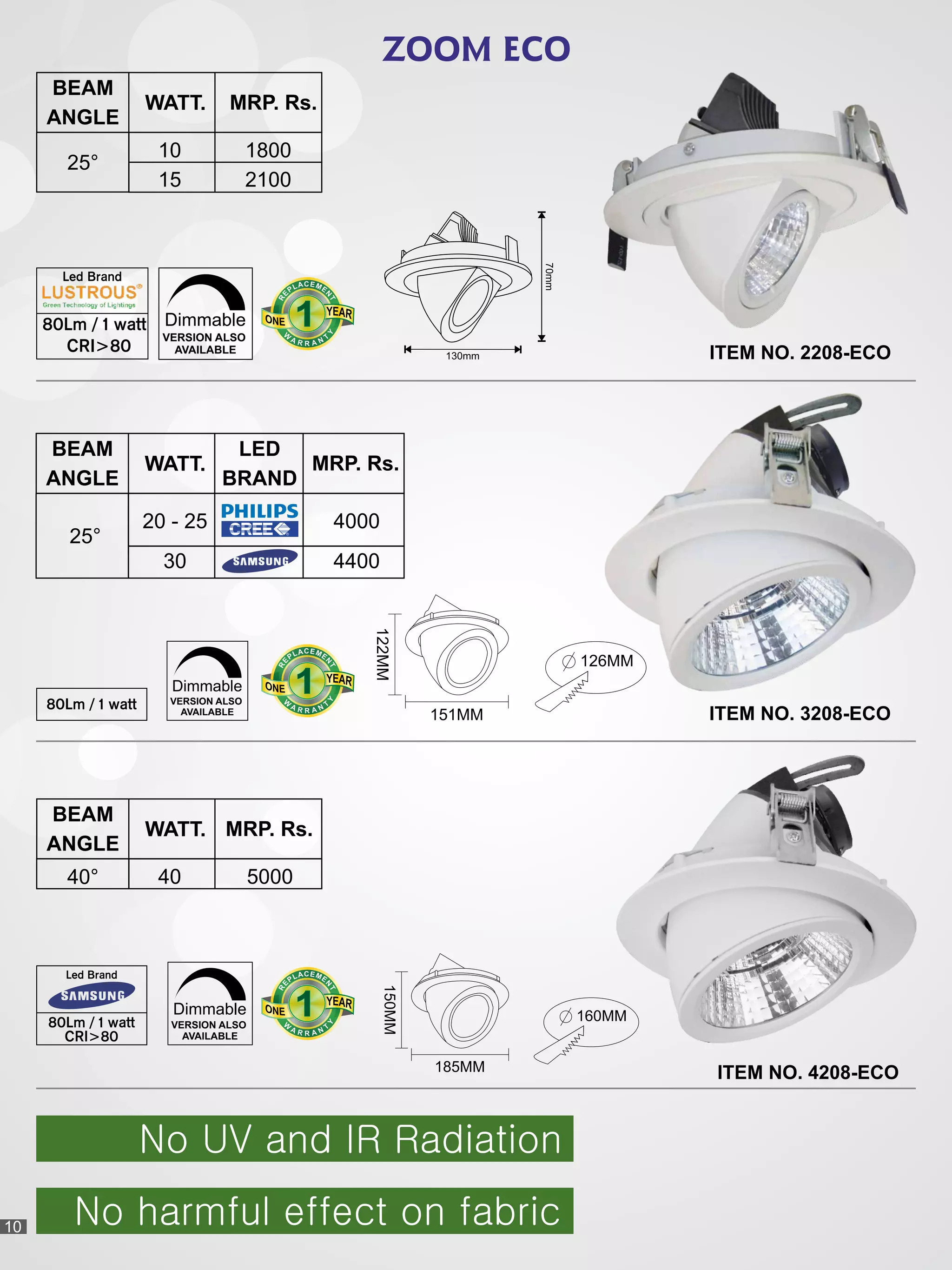 ZOOM ECO
VERSION ALSO
AVAILABLE
Dimmable
80Lm / 1 watt
BEAM
ANGLE
WATT.
4000
4400
20 - 25
30
25°
ITEM NO. 3208-ECO
122MM
151MM
126MM
150MM
185MM
160MMVERSION ALSO
AVAILABLE
Dimmable
Led Brand
80Lm / 1 watt
CRI>80
BEAM
ANGLE
WATT.
4040° 5000
ITEM NO. 4208-ECO
BEAM
ANGLE
WATT.
10
15
25°
MRP. Rs.
1800
2100
VERSION ALSO
AVAILABLE
Dimmable
Led Brand
80Lm / 1 watt
CRI>80
70mm
130mm ITEM NO. 2208-ECO
111
CEA ML EP
N
E
T
R
111
CEA ML EP
N
E
T
R
111
CEA ML EP
N
E
T
R
No UV and IR Radiation
No harmful effect on fabric
LED
BRAND
10
MRP. Rs.
MRP. Rs.
 