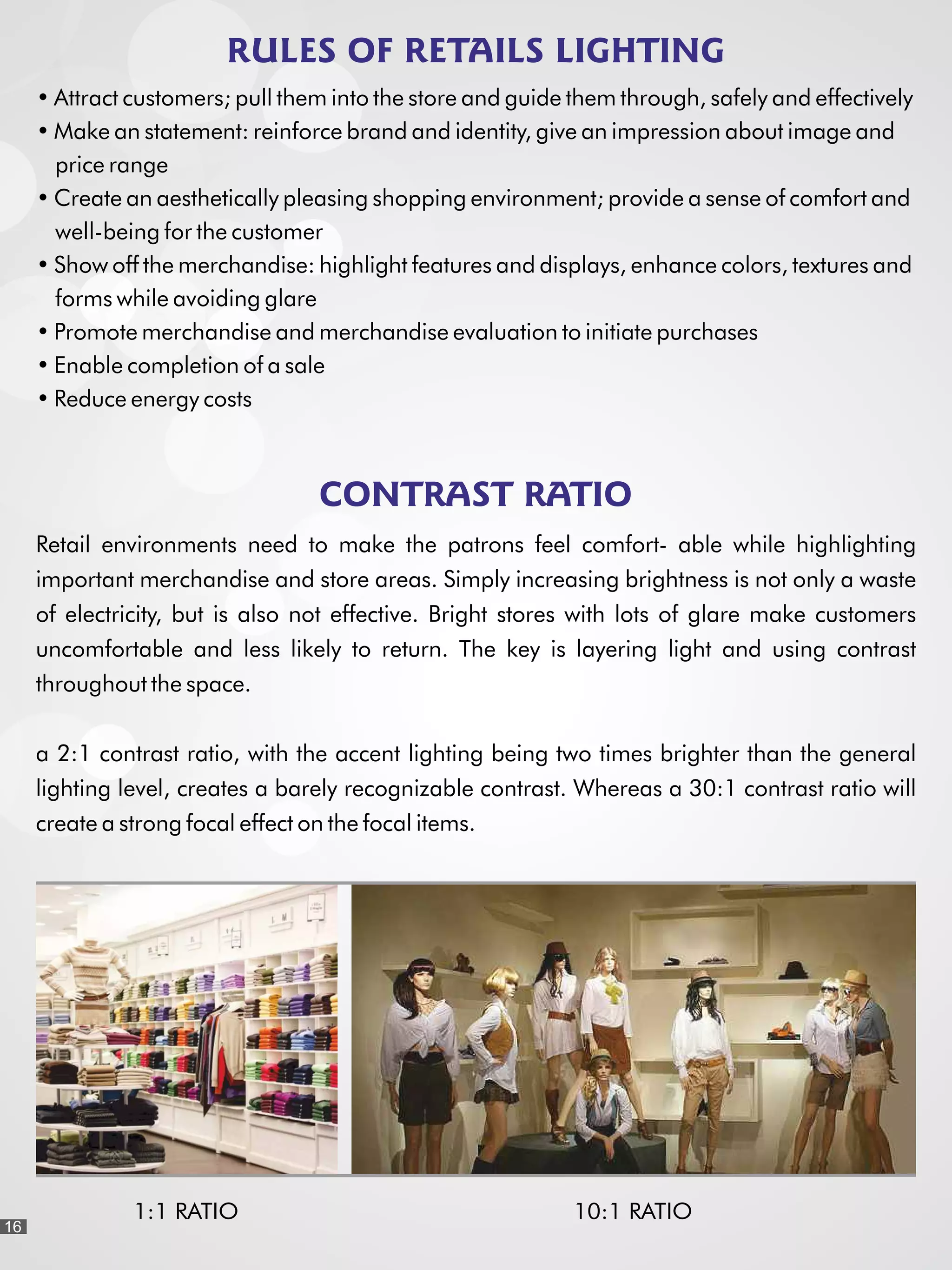 RULES OF RETAILS LIGHTING
Attract customers; pull them into the store and guide them through, safely and effectively
Make an statement: reinforce brand and identity, give an impression about image and
price range
Create an aesthetically pleasing shopping environment; provide a sense of comfort and
well-being for the customer
Show off the merchandise: highlight features and displays, enhance colors, textures and
forms while avoiding glare
Promote merchandise and merchandise evaluation to initiate purchases
Enable completion of a sale
Reduce energy costs
CONTRAST RATIO
1:1 RATIO 10:1 RATIO
Retail environments need to make the patrons feel comfort- able while highlighting
important merchandise and store areas. Simply increasing brightness is not only a waste
of electricity, but is also not effective. Bright stores with lots of glare make customers
uncomfortable and less likely to return. The key is layering light and using contrast
throughout the space.
a 2:1 contrast ratio, with the accent lighting being two times brighter than the general
lighting level, creates a barely recognizable contrast. Whereas a 30:1 contrast ratio will
create a strong focal effect on the focal items.
16
 