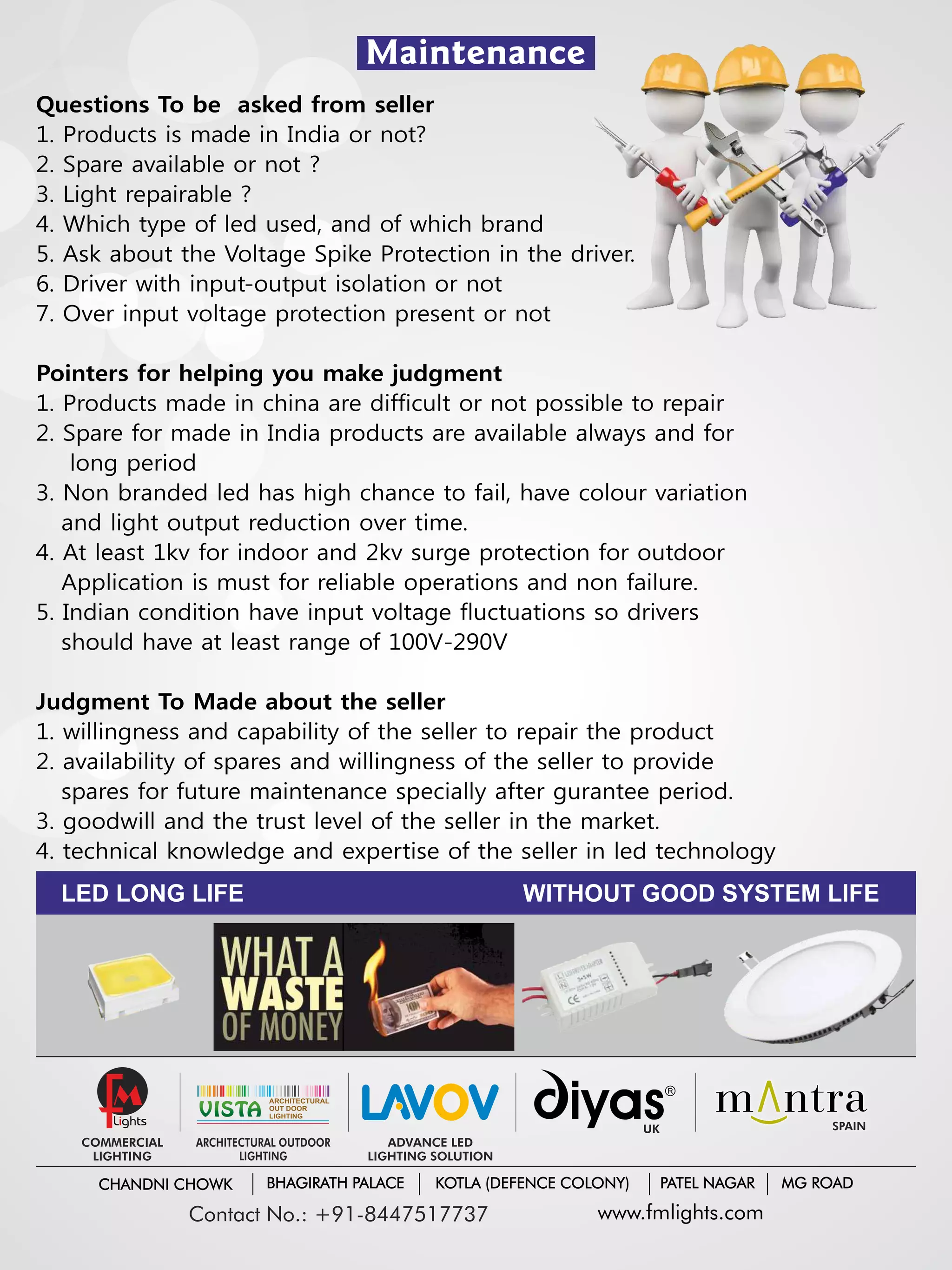Maintenance
Questions To be asked from seller
1. Products is made in India or not?
2. Spare available or not ?
3. Light repairable ?
4. Which type of led used, and of which brand
5. Ask about the Voltage Spike Protection in the driver.
6. Driver with input-output isolation or not
7. Over input voltage protection present or not
Pointers for helping you make judgment
1. Products made in china are difficult or not possible to repair
2. Spare for made in India products are available always and for
long period
3. Non branded led has high chance to fail, have colour variation
and light output reduction over time.
4. At least 1kv for indoor and 2kv surge protection for outdoor
Application is must for reliable operations and non failure.
5. Indian condition have input voltage fluctuations so drivers
should have at least range of 100V-290V
Judgment To Made about the seller
1. willingness and capability of the seller to repair the product
2. availability of spares and willingness of the seller to provide
spares for future maintenance specially after gurantee period.
3. goodwill and the trust level of the seller in the market.
4. technical knowledge and expertise of the seller in led technology
LED LONG LIFE WITHOUT GOOD SYSTEM LIFE
M
COMMERCIAL
LIGHTING
UK SPAIN
ADVANCE LED
LIGHTING SOLUTION
VISTAVISTA
ARCHITECTURAL
OUT DOOR
LIGHTING
ARCHITECTURAL OUTDOOR
LIGHTING
www.fmlights.comContact No.: +91-8447517737
CHANDNI CHOWK BHAGIRATH PALACE KOTLA (DEFENCE COLONY) PATEL NAGAR MG ROAD
 