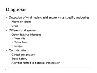 Diagnosis
12
}  Detection of viral nucleic acid and/or virus-specific antibodies
}  Plasma or serum
}  Urine
}  Differential diagnoses
}  Other flavivirus infections
}  West Nile
}  Yellow fever
}  Dengue
}  Considerations
}  Clinical presentation
}  Travel history
}  Activities related to potential transmission
 