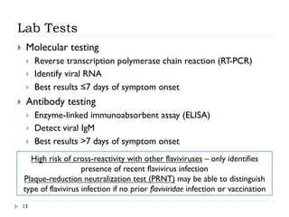 Lab Tests
13
}  Molecular testing
}  Reverse transcription polymerase chain reaction (RT-PCR)
}  Identify viral RNA
}  Best results ≤7 days of symptom onset
}  Antibody testing
}  Enzyme-linked immunoabsorbent assay (ELISA)
}  Detect viral IgM
}  Best results >7 days of symptom onset
High risk of cross-reactivity with other flaviviruses – only identifies
presence of recent flavivirus infection
Plaque-reduction neutralization test (PRNT) may be able to distinguish
type of flavivirus infection if no prior flaviviridae infection or vaccination
 