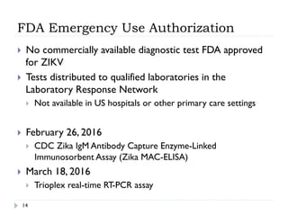 FDA Emergency Use Authorization
14
}  No commercially available diagnostic test FDA approved
for ZIKV
}  Tests distributed to qualified laboratories in the
Laboratory Response Network
}  Not available in US hospitals or other primary care settings
}  February 26, 2016
}  CDC Zika IgM Antibody Capture Enzyme-Linked
Immunosorbent Assay (Zika MAC-ELISA)
}  March 18, 2016
}  Trioplex real-time RT-PCR assay
 