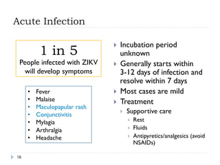 Acute Infection
16
}  Incubation period
unknown
}  Generally starts within
3-12 days of infection and
resolve within 7 days
}  Most cases are mild
}  Treatment
}  Supportive care
}  Rest
}  Fluids
}  Antipyretics/analgesics (avoid
NSAIDs)
•  Fever
•  Malaise
•  Maculopapular rash
•  Conjunctivitis
•  Mylagia
•  Arthralgia
•  Headache
1 in 5
People infected with ZIKV
will develop symptoms
 