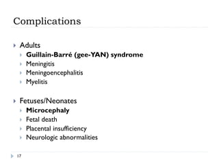 Complications
17
}  Adults
}  Guillain-Barré (gee-YAN) syndrome
}  Meningitis
}  Meningoencephalitis
}  Myelitis
}  Fetuses/Neonates
}  Microcephaly
}  Fetal death
}  Placental insufficiency
}  Neurologic abnormalities
 