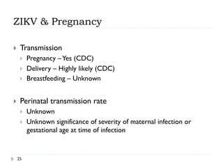 ZIKV & Pregnancy
}  Transmission
}  Pregnancy –Yes (CDC)
}  Delivery – Highly likely (CDC)
}  Breastfeeding – Unknown
}  Perinatal transmission rate
}  Unknown
}  Unknown significance of severity of maternal infection or
gestational age at time of infection
25
 