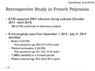 Retrospective Study in French Polynesia
}  8,750 suspected ZIKV infections during outbreak (October
2013 - April 2014)
}  383 (4.4%) confirmed via laboratory analysis
}  8 microcephaly cases from September 1, 2013 - July, 31, 2015
identified
}  Births: 3 (37.5%)
}  Mean gestational age: 38.0 (37.2-39.5) weeks
}  Medical termination: 5 (62.5%)
}  Mean gestational age: 30.1 (26.1-31.4) weeks
}  7 (88%) identified in a 4-month period
}  Median maternal age: 29.2 (24.3-34.1) years
Cauchemez, et al (2016)
28
 