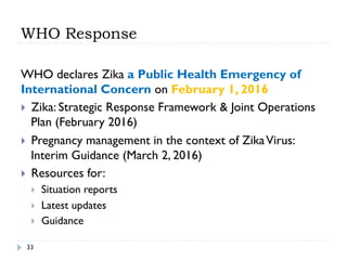 WHO Response
WHO declares Zika a Public Health Emergency of
International Concern on February 1, 2016
}  Zika: Strategic Response Framework & Joint Operations
Plan (February 2016)
}  Pregnancy management in the context of ZikaVirus:
Interim Guidance (March 2, 2016)
}  Resources for:
}  Situation reports
}  Latest updates
}  Guidance
33
 
