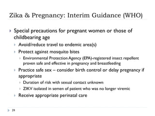 Zika & Pregnancy: Interim Guidance (WHO)
}  Special precautions for pregnant women or those of
childbearing age
}  Avoid/reduce travel to endemic area(s)
}  Protect against mosquito bites
}  Environmental Protection Agency (EPA)-registered insect repellent
proven safe and effective in pregnancy and breastfeeding
}  Practice safe sex – consider birth control or delay pregnancy if
appropriate
}  Duration of risk with sexual contact unknown
}  ZIKV isolated in semen of patient who was no longer viremic
}  Receive appropriate perinatal care
39
 