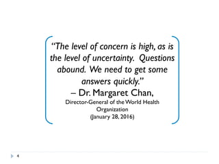 4
“The level of concern is high, as is
the level of uncertainty. Questions
abound. We need to get some
answers quickly.”
– Dr. Margaret Chan,
Director-General of the World Health
Organization
(January 28, 2016)
 