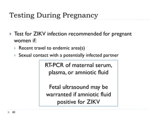 Testing During Pregnancy
40
}  Test for ZIKV infection recommended for pregnant
women if:
}  Recent travel to endemic area(s)
}  Sexual contact with a potentially infected partner
RT-PCR of maternal serum,
plasma, or amniotic fluid
Fetal ultrasound may be
warranted if amniotic fluid
positive for ZIKV
 
